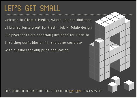 Welcome to Atomic Media, where you can find tons of bitmap fonts great for Flash, Web and WAP design. Our pixel fonts are especially designed for Flash so that they don't blur or fill, and come complete with outlines for any print application. Check out our newest font Hypersigna by Matthew Bardram! Don't forget to look at the new designs of Susan Kare, the matriarch of all things pixel. Her Kare Icon ThreePak contains 234 amazing icons. Can't decide on just one font? Take a look at our font Paks - get a bunch of fonts at 50% off or more!